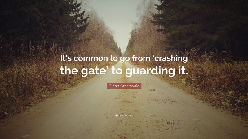 Glenn Greenwald Quote: “It’s common to go from ‘crashing the gate’ to guarding it.”