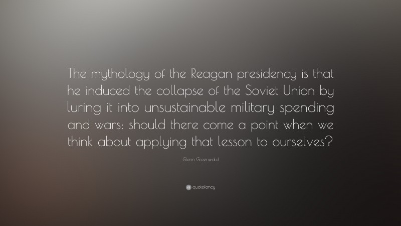 Glenn Greenwald Quote: “The mythology of the Reagan presidency is that he induced the collapse of the Soviet Union by luring it into unsustainable military spending and wars: should there come a point when we think about applying that lesson to ourselves?”