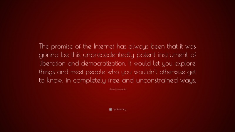 Glenn Greenwald Quote: “The promise of the Internet has always been that it was gonna be this unprecedentedly potent instrument of liberation and democratization. It would let you explore things and meet people who you wouldn’t otherwise get to know, in completely free and unconstrained ways.”