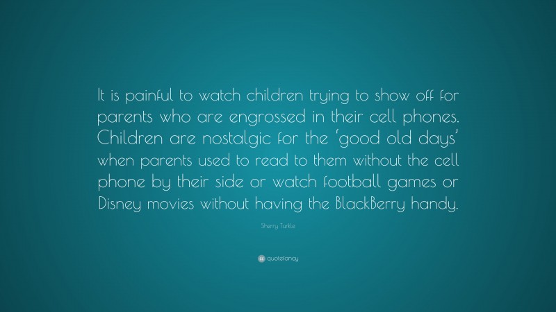 Sherry Turkle Quote: “It is painful to watch children trying to show off for parents who are engrossed in their cell phones. Children are nostalgic for the ‘good old days’ when parents used to read to them without the cell phone by their side or watch football games or Disney movies without having the BlackBerry handy.”