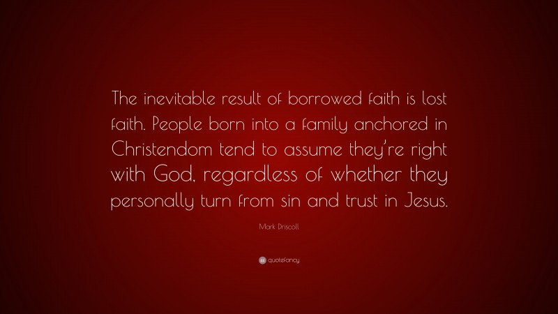 Mark Driscoll Quote: “The inevitable result of borrowed faith is lost faith. People born into a family anchored in Christendom tend to assume they’re right with God, regardless of whether they personally turn from sin and trust in Jesus.”