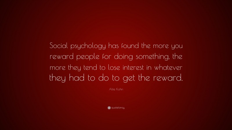 Alfie Kohn Quote: “Social psychology has found the more you reward people for doing something, the more they tend to lose interest in whatever they had to do to get the reward.”