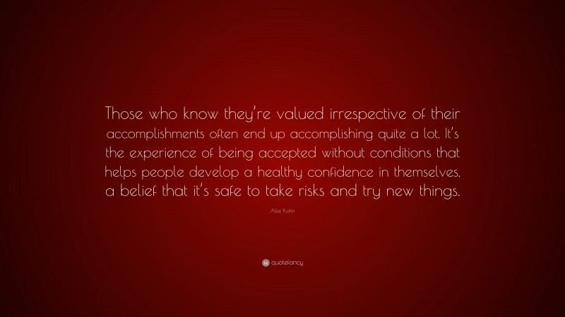 Alfie Kohn Quote: “Those who know they’re valued irrespective of their accomplishments often end up accomplishing quite a lot. It’s the experience of being accepted without conditions that helps people develop a healthy confidence in themselves, a belief that it’s safe to take risks and try new things.”