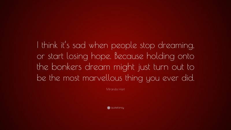 Miranda Hart Quote: “I think it’s sad when people stop dreaming, or start losing hope. Because holding onto the bonkers dream might just turn out to be the most marvellous thing you ever did.”