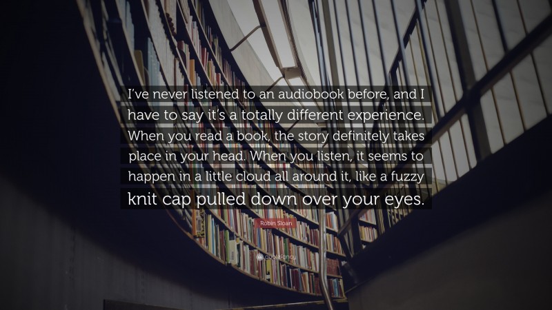 Robin Sloan Quote: “I’ve never listened to an audiobook before, and I have to say it’s a totally different experience. When you read a book, the story definitely takes place in your head. When you listen, it seems to happen in a little cloud all around it, like a fuzzy knit cap pulled down over your eyes.”