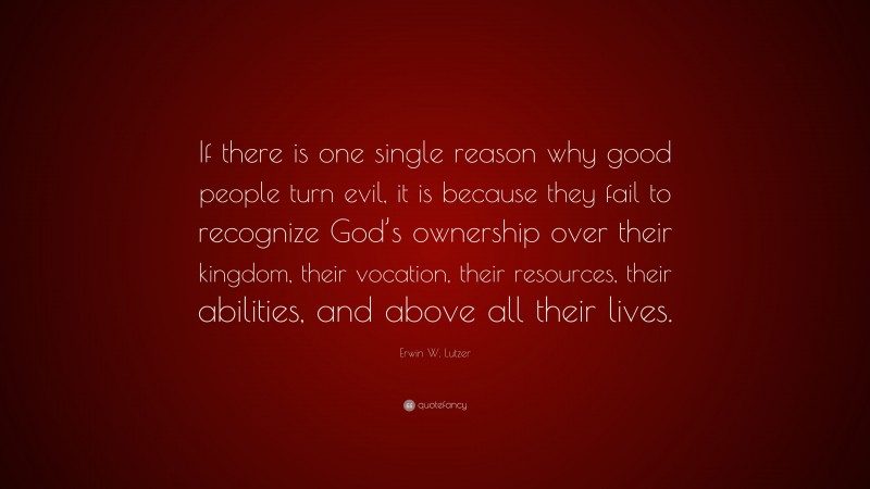 Erwin W. Lutzer Quote: “If there is one single reason why good people turn evil, it is because they fail to recognize God’s ownership over their kingdom, their vocation, their resources, their abilities, and above all their lives.”