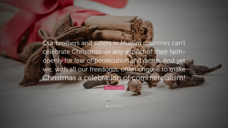 Erwin W. Lutzer Quote: “Our brothers and sisters in Muslim countries can’t celebrate Christmas-or any aspect of their faith-openly for fear of persecution and death. And yet we, with all our freedoms, often choose to make Christmas a celebration of commercialism!”