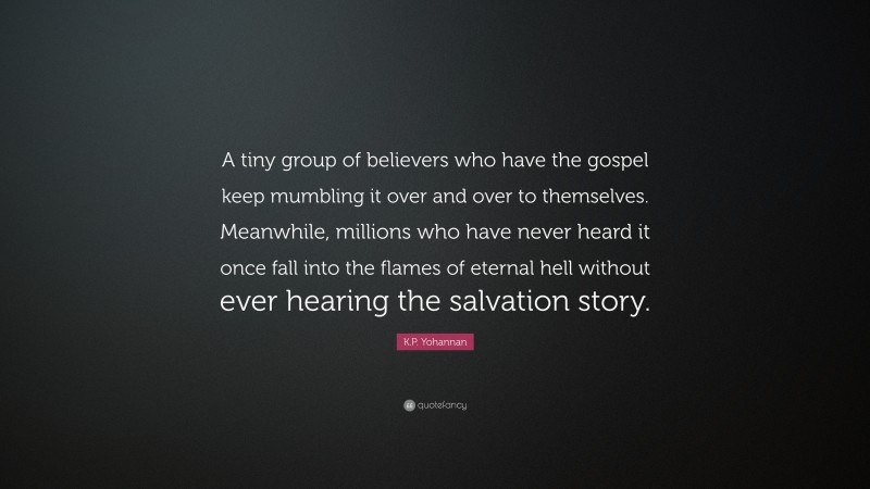 K.P. Yohannan Quote: “A tiny group of believers who have the gospel keep mumbling it over and over to themselves. Meanwhile, millions who have never heard it once fall into the flames of eternal hell without ever hearing the salvation story.”