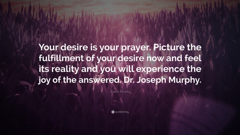 Joseph Murphy Quote: “Your desire is your prayer. Picture the fulfillment of your desire now and feel its reality and you will experience the joy of the answered. Dr. Joseph Murphy.”