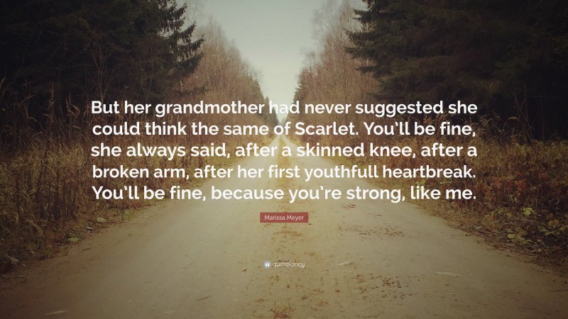 Marissa Meyer Quote: “But her grandmother had never suggested she could think the same of Scarlet. You’ll be fine, she always said, after a skinned knee, after a broken arm, after her first youthfull heartbreak. You’ll be fine, because you’re strong, like me.”