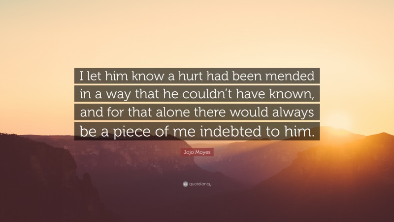 Jojo Moyes Quote: “I let him know a hurt had been mended in a way that he couldn’t have known, and for that alone there would always be a piece of me indebted to him.”
