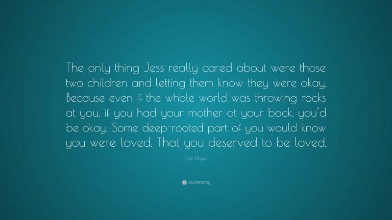Jojo Moyes Quote: “The only thing Jess really cared about were those two children and letting them know they were okay. Because even if the whole world was throwing rocks at you, if you had your mother at your back, you’d be okay. Some deep-rooted part of you would know you were loved. That you deserved to be loved.”