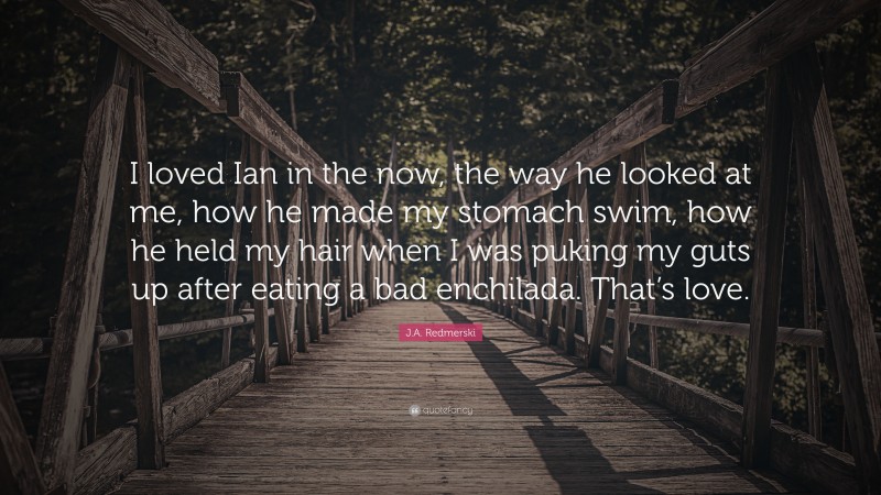 J.A. Redmerski Quote: “I loved Ian in the now, the way he looked at me, how he made my stomach swim, how he held my hair when I was puking my guts up after eating a bad enchilada. That’s love.”