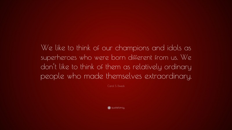 Carol S. Dweck Quote: “We like to think of our champions and idols as superheroes who were born different from us. We don’t like to think of them as relatively ordinary people who made themselves extraordinary.”