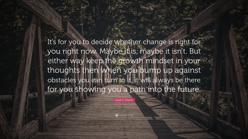 Carol S. Dweck Quote: “It’s for you to decide whether change is right for you right now. Maybe it is, maybe it isn’t. But either way keep the growth mindset in your thoughts then when you bump up against obstacles you can turn to it, it will always be there for you showing you a path into the future.”