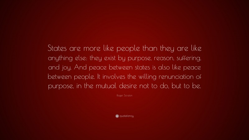 Roger Scruton Quote: “States are more like people than they are like anything else: they exist by purpose, reason, suffering, and joy. And peace between states is also like peace between people. It involves the willing renunciation of purpose, in the mutual desire not to do, but to be.”