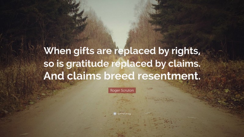 Roger Scruton Quote: “When gifts are replaced by rights, so is gratitude replaced by claims. And claims breed resentment.”