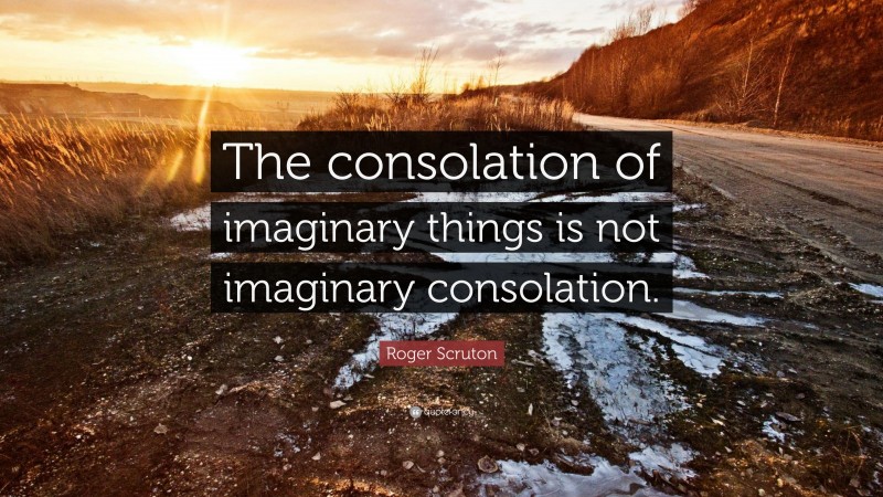 Roger Scruton Quote: “The consolation of imaginary things is not imaginary consolation.”