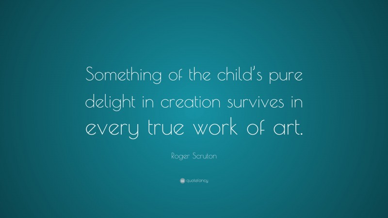 Roger Scruton Quote: “Something of the child’s pure delight in creation survives in every true work of art.”