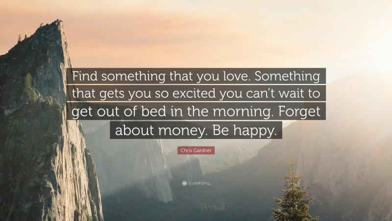 Chris Gardner Quote: “Find something that you love. Something that gets you so excited you can’t wait to get out of bed in the morning. Forget about money. Be happy.”