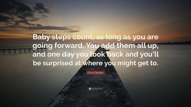 Chris Gardner Quote: “Baby steps count, as long as you are going forward. You add them all up, and one day you look back and you’ll be surprised at where you might get to.”