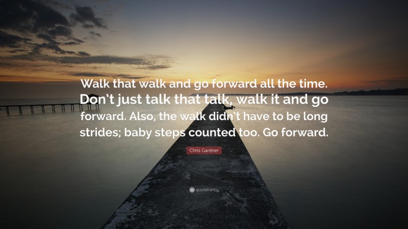 Chris Gardner Quote: “Walk that walk and go forward all the time. Don’t just talk that talk, walk it and go forward. Also, the walk didn’t have to be long strides; baby steps counted too. Go forward.”