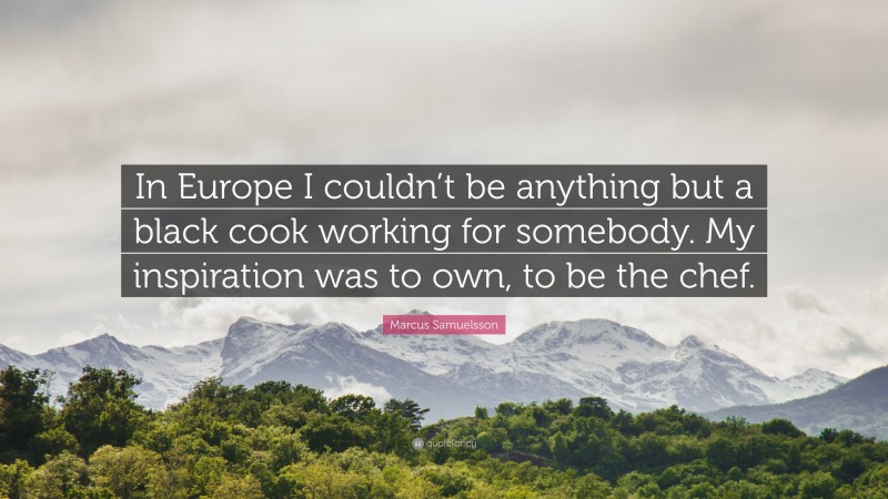 Marcus Samuelsson Quote: “In Europe I couldn’t be anything but a black cook working for somebody. My inspiration was to own, to be the chef.”