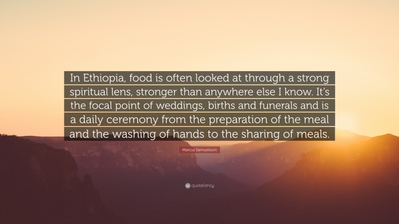 Marcus Samuelsson Quote: “In Ethiopia, food is often looked at through a strong spiritual lens, stronger than anywhere else I know. It’s the focal point of weddings, births and funerals and is a daily ceremony from the preparation of the meal and the washing of hands to the sharing of meals.”