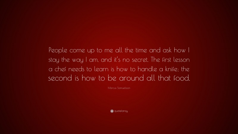 Marcus Samuelsson Quote: “People come up to me all the time and ask how I stay the way I am, and it’s no secret. The first lesson a chef needs to learn is how to handle a knife; the second is how to be around all that food.”