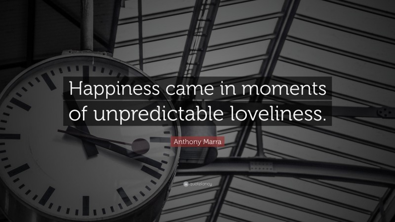 Anthony Marra Quote: “Happiness came in moments of unpredictable loveliness.”