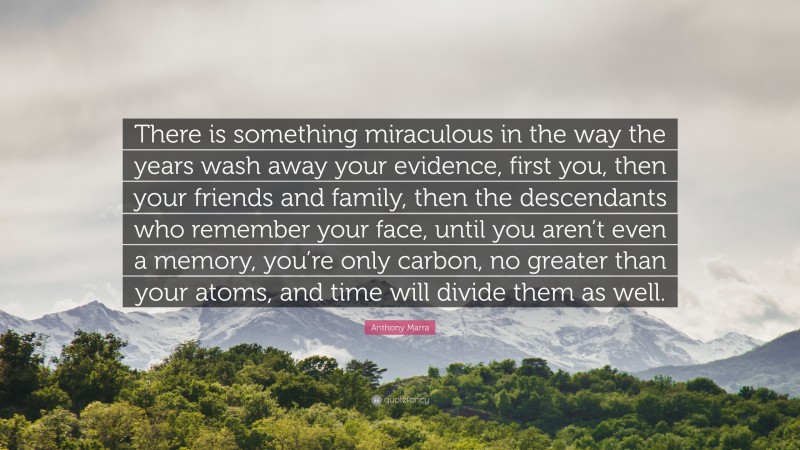 Anthony Marra Quote: “There is something miraculous in the way the years wash away your evidence, first you, then your friends and family, then the descendants who remember your face, until you aren’t even a memory, you’re only carbon, no greater than your atoms, and time will divide them as well.”