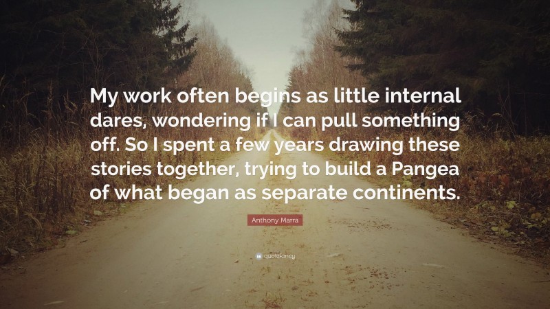 Anthony Marra Quote: “My work often begins as little internal dares, wondering if I can pull something off. So I spent a few years drawing these stories together, trying to build a Pangea of what began as separate continents.”