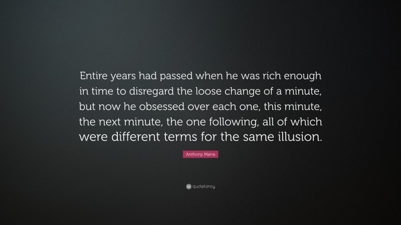 Anthony Marra Quote: “Entire years had passed when he was rich enough in time to disregard the loose change of a minute, but now he obsessed over each one, this minute, the next minute, the one following, all of which were different terms for the same illusion.”