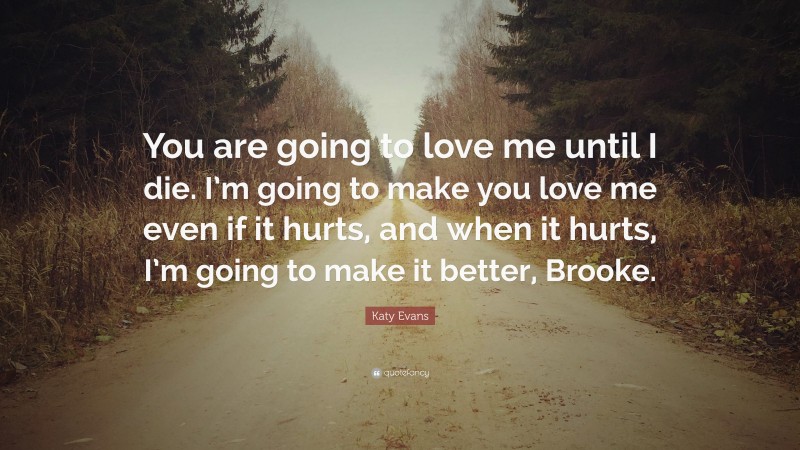 Katy Evans Quote: “You are going to love me until I die. I’m going to make you love me even if it hurts, and when it hurts, I’m going to make it better, Brooke.”