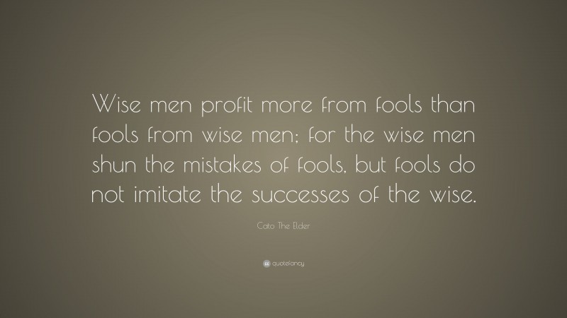 Cato The Elder Quote: “Wise men profit more from fools than fools from wise men; for the wise men shun the mistakes of fools, but fools do not imitate the successes of the wise.”