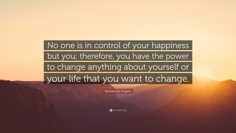 Barbara De Angelis Quote: “No one is in control of your happiness but you; therefore, you have the power to change anything about yourself or your life that you want to change.”