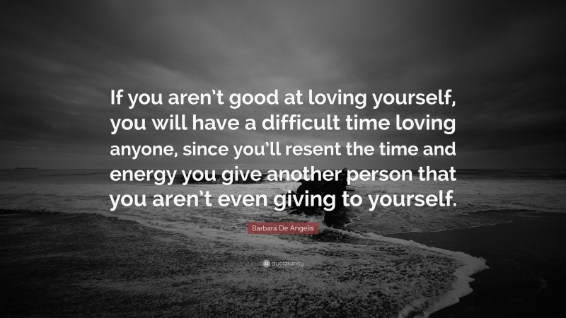 Barbara De Angelis Quote: “If you aren’t good at loving yourself, you will have a difficult time loving anyone, since you’ll resent the time and energy you give another person that you aren’t even giving to yourself.”