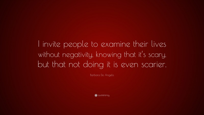 Barbara De Angelis Quote: “I invite people to examine their lives without negativity, knowing that it’s scary, but that not doing it is even scarier.”