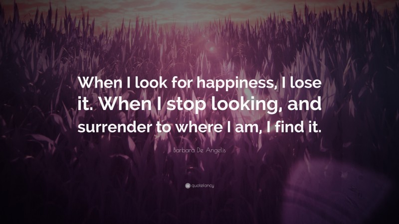 Barbara De Angelis Quote: “When I look for happiness, I lose it. When I stop looking, and surrender to where I am, I find it.”