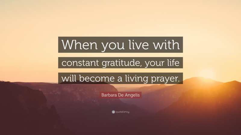 Barbara De Angelis Quote: “When you live with constant gratitude, your life will become a living prayer.”