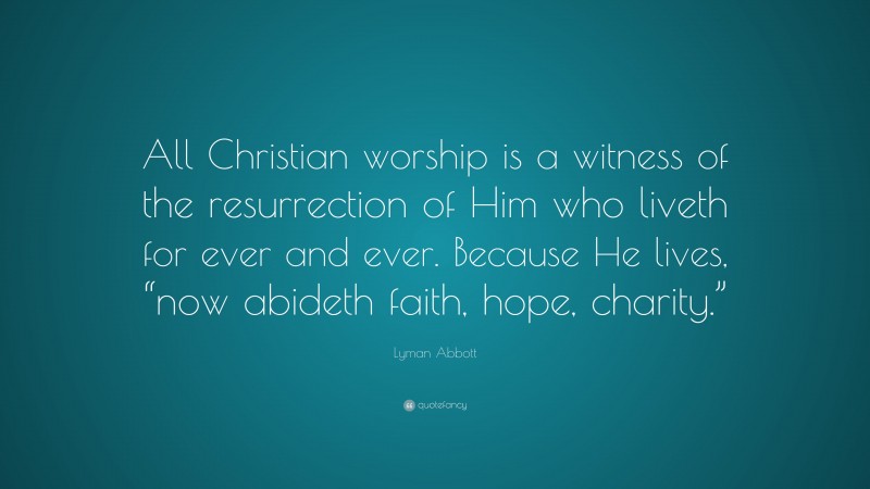 Lyman Abbott Quote: “All Christian worship is a witness of the resurrection of Him who liveth for ever and ever. Because He lives, “now abideth faith, hope, charity.””