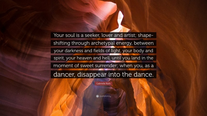 Gabrielle Roth Quote: “Your soul is a seeker, lover and artist; shape-shifting through archetypal energy, between your darkness and fields of light, your body and spirit, your heaven and hell, until you land in the moment of sweet surrender; when you, as a dancer, disappear into the dance.”