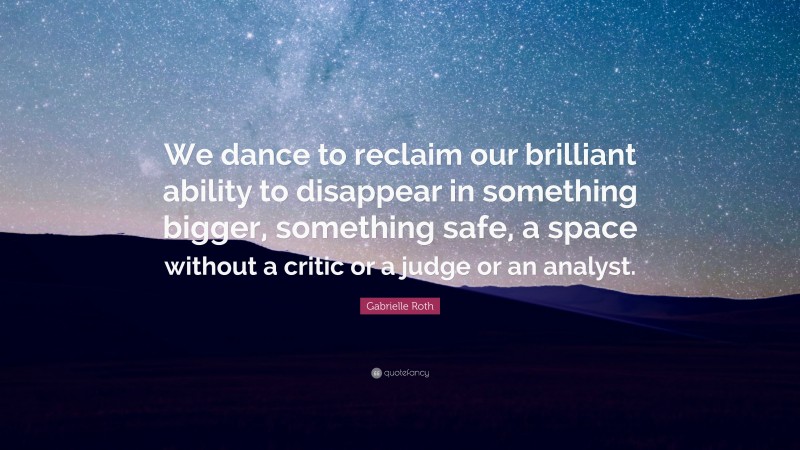 Gabrielle Roth Quote: “We dance to reclaim our brilliant ability to disappear in something bigger, something safe, a space without a critic or a judge or an analyst.”