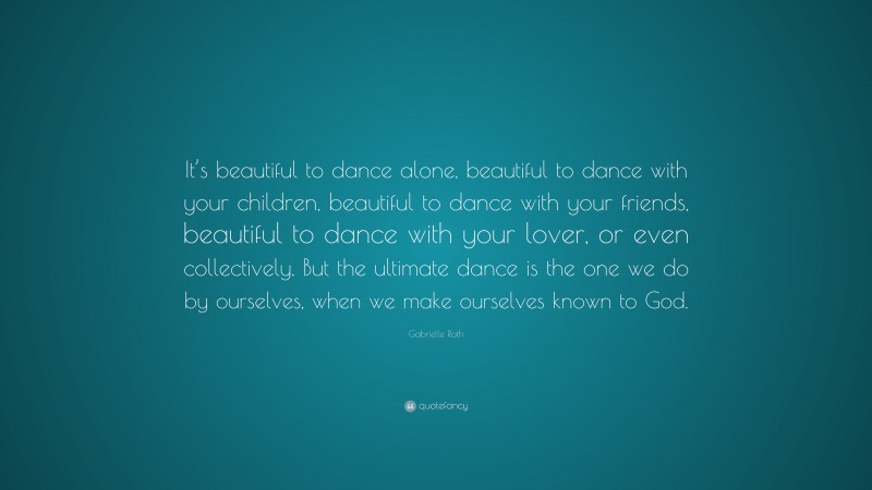 Gabrielle Roth Quote: “It’s beautiful to dance alone, beautiful to dance with your children, beautiful to dance with your friends, beautiful to dance with your lover, or even collectively. But the ultimate dance is the one we do by ourselves, when we make ourselves known to God.”