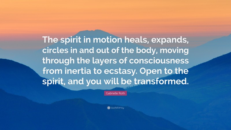 Gabrielle Roth Quote: “The spirit in motion heals, expands, circles in and out of the body, moving through the layers of consciousness from inertia to ecstasy. Open to the spirit, and you will be transformed.”