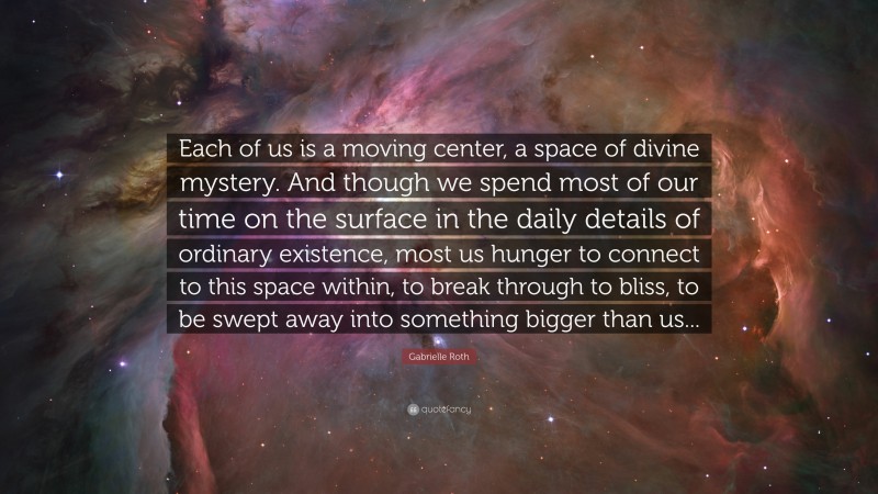 Gabrielle Roth Quote: “Each of us is a moving center, a space of divine mystery. And though we spend most of our time on the surface in the daily details of ordinary existence, most us hunger to connect to this space within, to break through to bliss, to be swept away into something bigger than us...”