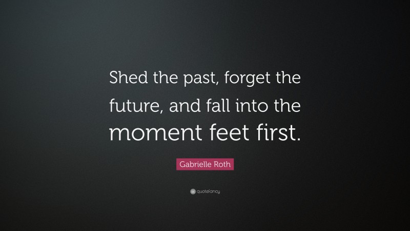 Gabrielle Roth Quote: “Shed the past, forget the future, and fall into the moment feet first.”