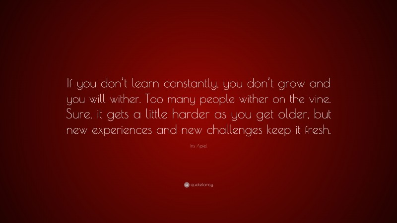 Iris Apfel Quote: “If you don’t learn constantly, you don’t grow and you will wither. Too many people wither on the vine. Sure, it gets a little harder as you get older, but new experiences and new challenges keep it fresh.”