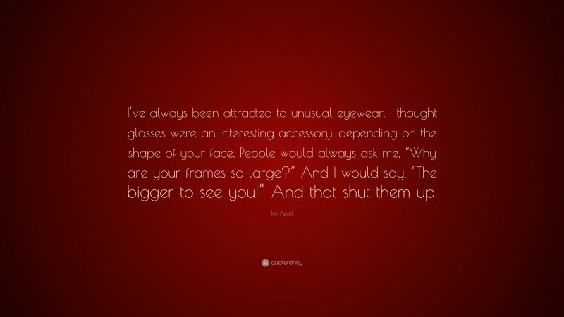 Iris Apfel Quote: “I’ve always been attracted to unusual eyewear. I thought glasses were an interesting accessory, depending on the shape of your face. People would always ask me, “Why are your frames so large?” And I would say, “The bigger to see you!” And that shut them up.”