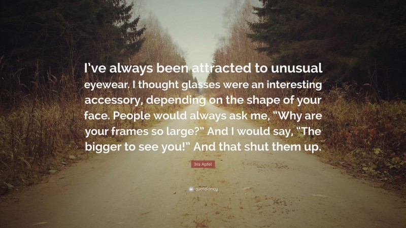 Iris Apfel Quote: “I’ve always been attracted to unusual eyewear. I thought glasses were an interesting accessory, depending on the shape of your face. People would always ask me, “Why are your frames so large?” And I would say, “The bigger to see you!” And that shut them up.”